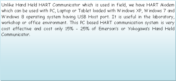 Text Box: Unlike Hand Held HART Communicator which is used in field, we have HART Modem which can be used with PC, Laptop or Tablet loaded with Windows XP, Windows 7 and Windows 8 operating system having USB Host port. It is useful in the laboratory, workshop or office environment. This PC based HART communication system is very cost effective and cost only 15% - 25% of Emersons or Yokogawas Hand Held Communicator.