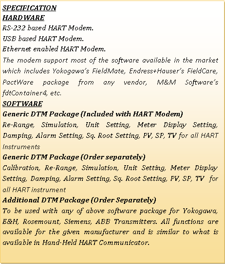 Text Box: SPECIFICATIONHARDWARERS-232 based HART Modem.USB based HART Modem.Ethernet enabled HART Modem.The modem support most of the software available in the market which includes Yokogawas FieldMate, Endress+Hausers FieldCare, PactWare package from any vendor, M&M Softwares fdtContainer4, etc.SoftwareGeneric DTM Package (Included with HART Modem)Re-Range, Simulation, Unit Setting, Meter Display Setting, Damping, Alarm Setting, Sq. Root Setting, PV, SP, TV for all HART InstrumentsGeneric DTM Package (Order separately)Calibration, Re-Range, Simulation, Unit Setting, Meter Display Setting, Damping, Alarm Setting, Sq. Root Setting, PV, SP, TV  for all HART instrumentAdditional DTM Package (Order Separately)To be used with any of above software package for Yokogawa, E&H, Rosemount, Siemens, ABB Transmitters. All functions are available for the given manufacturer and is similar to what is  available in Hand-Held HART Communicator. 